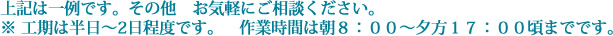 上記は一例です。その他　お気軽にご相談ください。※ 工期は半日～2日程度です。　作業時間は朝８：００～夕方１７：００頃までです。