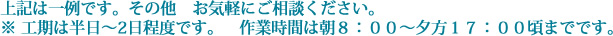 上記は一例です。その他　お気軽にご相談ください。※ 工期は半日～2日程度です。　作業時間は朝８：００～夕方１７：００頃までです。